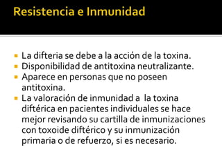  La difteria se debe a la acción de la toxina.
 Disponibilidad de antitoxina neutralizante.
 Aparece en personas que no poseen
antitoxina.
 La valoración de inmunidad a la toxina
diftérica en pacientes individuales se hace
mejor revisando su cartilla de inmunizaciones
con toxoide diftérico y su inmunización
primaria o de refuerzo, si es necesario.
 