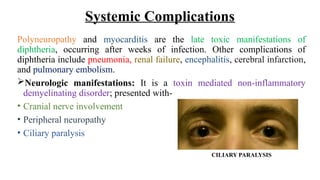 Systemic Complications
Polyneuropathy and myocarditis are the late toxic manifestations of
diphtheria, occurring after weeks of infection. Other complications of
diphtheria include pneumonia, renal failure, encephalitis, cerebral infarction,
and pulmonary embolism.
Neurologic manifestations: It is a toxin mediated non-inflammatory
demyelinating disorder; presented with-
• Cranial nerve involvement
• Peripheral neuropathy
• Ciliary paralysis
CILIARY PARALYSIS
 