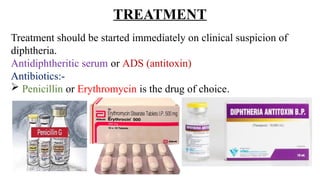 TREATMENT
Treatment should be started immediately on clinical suspicion of
diphtheria.
Antidiphtheritic serum or ADS (antitoxin)
Antibiotics:-
 Penicillin or Erythromycin is the drug of choice.
 
