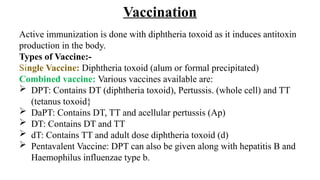 Vaccination
Active immunization is done with diphtheria toxoid as it induces antitoxin
production in the body.
Types of Vaccine:-
Single Vaccine: Diphtheria toxoid (alum or formal precipitated)
Combined vaccine: Various vaccines available are:
 DPT: Contains DT (diphtheria toxoid), Pertussis. (whole cell) and TT
(tetanus toxoid}
 DaPT: Contains DT, TT and acellular pertussis (Ap)
 DT: Contains DT and TT
 dT: Contains TT and adult dose diphtheria toxoid (d)
 Pentavalent Vaccine: DPT can also be given along with hepatitis B and
Haemophilus influenzae type b.
 