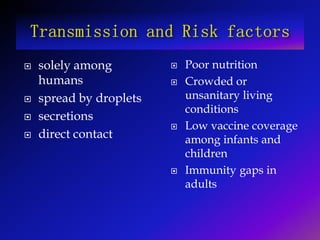  solely among
humans
 spread by droplets
 secretions
 direct contact
 Poor nutrition
 Crowded or
unsanitary living
conditions
 Low vaccine coverage
among infants and
children
 Immunity gaps in
adults
 