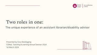 Two roles in one:
The unique experience of an assistant librarian/disability advisor
Presented by Cory Newbigging
CONUL Teaching & Learning Annual Seminar 2024
1st March 2024
 