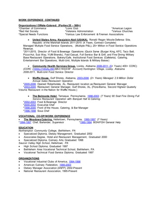 WORK EXPERIENCE CONTINUED
Organizations I Offsite-Catered: (Parties 25 – 500+)
*Chamber of Commerce *Lions Club *American Legion
*Red Hat Society *Veterans Administration *Various Churches
*Special Needs Functions *Various Law Enforcement & Firemen Associations
 United States Army, Kwajalein Atoll (USAKA), Ronald Regan Missile Defense Site,
Republic of the Marshall Islands 2011-2015 (4 Years, Contract Complete)
Managed Multiple Food Service Operations, (Multiple P&L), 25+ Million in Food Service Operations
Revenue.
*2011-2015, Director of Food & Beverage Operations (Quick Serve (Burger King, KFC, Taco Bell,
Pizza Hut, Sub Way, YUM Brands), Fast Casual, Full Service Bar & Grill, and Fine Dining Military
Base Restaurant Operations, Bakery/Cafe, Institutional Food Services (Cafeteria), Catering,
Entertainment Bar Operations, Multi-Unit, Multiple Islands & Military Bases)
 Community Health Services Group, Loxley, Alabama 2006-2011 (5+ Years) 400+ CCRC)
(CCRC (100)IL/(140)AL/(60)MC/(180)SNF Account) Huntington Village, Loxley, Alabama
2006-2011, Multi-Unit Food Service Director
 Waffle House, Gulf Shores, Alabama, 2003-2006 (2+ Years) Managed 2.9 Million Dollar
Annual Sales Restaurant Operation
*2005-2006 Opened Robertsdale, AL. Restaurant location as Restaurant General Manager
*2003-2005 Restaurant General Manager, Gulf Shores, AL. (Flora-Bama, Second Highest Quaterly
Volume Restaurant in the Nation for Waffle House.)
 The Belmonte Hotel, Tamaqua, Pennsylvania, 1996-2003 (7 Years) 90 Seat Fine Dining Full
Service Restaurant Operation with Banquet Hall & Catering.
*2002-2003 Food & Beverage Director
*2000-2002 Executive Chef
*1998-2000 Front of the House, Catering, & Bar Manager
*1996-1998 Sous Chef
VOCATIONAL CO-OP/WORK EXPERIENCE
 The MeadowsCatering, Hellertown, Pennsylvania, 1990-1997 (7 Years)
*1994-1997 Chef, Bartender, Supervisor *1990-1994 BOH/FOH General Help
EDUCATION
Northampton Community College, Bethlehem, PA
 Specialized Diploma, Dietary Management; Graduated 2002
 Associates Degree, Hotel and Restaurant Management; Graduated 2000
 Specialized Diploma, Culinary Arts; Graduated 1998
Saucon Valley High School, Hellertown, PA
 High School Diploma; Graduated 1997
 Bethlehem Area Vocational Technical School, Bethlehem, PA
 Vocational Technical Food Service Diploma; Graduated 1997
ORGANIZATIONS
 Vocational industrial Clubs of America, 1994-1998
 American Culinary Federation, 1995-2003
 Dietary Manager Association (ANFP) 2002-Present
 National Restaurant Association, 1995-Present
 