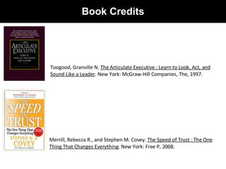 Book Credits Toogood, Granville N.  The Articulate Executive : Learn to Look, Act, and Sound Like a Leader . New York: McGraw-Hill Companies, The, 1997.  Merrill, Rebecca R., and Stephen M. Covey.  The Speed of Trust : The One Thing That Changes Everything . New York: Free P, 2008.  