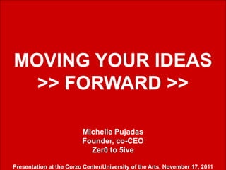 MOVING YOUR IDEAS
  >> FORWARD >>

                         Michelle Pujadas
                         Founder, co-CEO
                           Zer0 to 5ive
                                                                       1

Presentation at the Corzo Center/University of the Arts, November 17, 2011
 