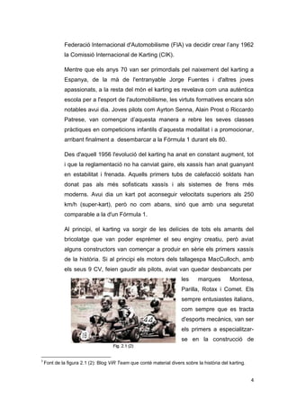 Federació Internacional d'Automobilisme (FIA) va decidir crear l’any 1962
             la Comissió Internacional de Karting (CIK).

             Mentre que els anys 70 van ser primordials pel naixement del karting a
             Espanya, de la mà de l'entranyable Jorge Fuentes i d'altres joves
             apassionats, a la resta del món el karting es revelava com una autèntica
             escola per a l'esport de l'automobilisme, les virtuts formatives encara són
             notables avui dia. Joves pilots com Ayrton Senna, Alain Prost o Riccardo
             Patrese, van començar d’aquesta manera a rebre les seves classes
             pràctiques en competicions infantils d’aquesta modalitat i a promocionar,
             arribant finalment a desembarcar a la Fórmula 1 durant els 80.

             Des d'aquell 1956 l'evolució del karting ha anat en constant augment, tot
             i que la reglamentació no ha canviat gaire, els xassís han anat guanyant
             en estabilitat i frenada. Aquells primers tubs de calefacció soldats han
             donat pas als més sofisticats xassís i als sistemes de frens més
             moderns. Avui dia un kart pot aconseguir velocitats superiors als 250
             km/h (super-kart), però no com abans, sinó que amb una seguretat
             comparable a la d'un Fórmula 1.

             Al principi, el karting va sorgir de les delícies de tots els amants del
             bricolatge que van poder esprémer el seu enginy creatiu, però aviat
             alguns constructors van començar a produir en sèrie els primers xassís
             de la història. Si al principi els motors dels tallagespa MacCulloch, amb
             els seus 9 CV, feien gaudir als pilots, aviat van quedar desbancats per3
                                                                      les     marques        Montesa,
                                                                      Parilla, Rotax i Comet. Els
                                                                      sempre entusiastes italians,
                                                                      com sempre que es tracta
                                                                      d'esports mecànics, van ser
                                                                      els primers a especialitzar-
                                                                      se en la construcció de


3
    Font de la figura 2.1 (2): Blog ViR Team que conté material divers sobre la història del karting.


                                                                                                        4
 