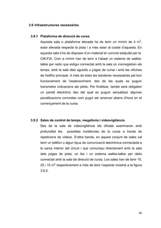 3.9 Infraestructures necessàries


 3.9.1 Plataforma de direcció de cursa
       Aquesta sala o plataforma elevada ha de tenir un mínim de 4 m2,
       estar elevada respecte la pista i a més estar al costat d’aquesta. En
       aquesta sala s’ha de disposar d’un material en concret estipulat per la
       CIK-FIA. Com a mínim han de tenir a l’abast un sistema de walkie-
       talkie per radio que estigui connectat amb la sala on s’enregistren els
       temps, amb la sala dels agutzils o jutges de cursa i amb les oficines
       de l’edifici principal. A més de totes les banderes necessàries pel bon
       funcionament de l’esdeveniment, des de les quals es puguin
       transmetre indicacions als pilots. Per finalitzar, també serà obligatori
       un panell electrònic des del qual es puguin senyalitzar algunes
       penalitzacions concretes com pugui ser arrancar abans d’hora en el
       començament de la cursa.




 3.9.2 Sales de control de temps, megafonia i videovigilància
       Des de la sala de videovigilància els oficials examinaran amb
       profunditat les   possibles incidències de la cursa a través de
       repeticions de vídeos. D’altra banda, en aquest conjunt de sales cal
       tenir un telèfon o algun tipus de comunicació electrònica connectada a
       la xarxa interior del circuit i que comuniqui directament amb la sala
       dels jutges de pista, un fax i un sistema walkie-talkie per ràdio
       connectat amb la sala de direcció de cursa. Les sales han de tenir 15,
       25 i 10 m2 respectivament a més de tenir l’aspecte mostrat a la figura
       3.9.2.




                                                                            46
 