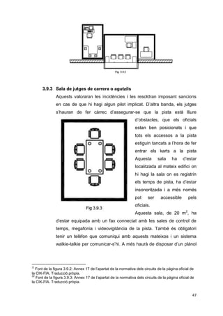 3.9.3 Sala de jutges de carrera o agutzils21
               Aquests valoraran les incidències i les resoldran imposant sancions
               en cas de que hi hagi algun pilot implicat. D’altra banda, els jutges
               s’hauran de fer càrrec d’assegurar-se que la pista està lliure
                                                                 d’obstacles, que els oficials
                                                                 estan ben posicionats i que
                                                                 tots els accessos a la pista
                                                                 estiguin tancats a l’hora de fer
                                                                 entrar els karts a la pista
                                                                 Aquesta        sala     ha     d’estar
                                                                 localitzada al mateix edifici on
                                                                 hi hagi la sala on es registrin
                                                                 els temps de pista, ha d’estar
                                                                 insonoritzada i a més només
                                                                 pot     ser     accessible        pels
                                                                 oficials. 22




                                                                 Aquesta sala, de 20 m2, ha
               d’estar equipada amb un fax connectat amb les sales de control de
               temps, megafonia i videovigilància de la pista. També és obligatori
               tenir un telèfon que comuniqui amb aquests mateixos i un sistema
               walkie-talkie per comunicar-s’hi. A més haurà de disposar d’un plànol




21
   Font de la figura 3.9.2: Annex 17 de l’apartat de la normativa dels circuits de la pàgina oficial de
la CIK-FIA. Traducció pròpia.
22
   Font de la figura 3.9.3: Annex 17 de l’apartat de la normativa dels circuits de la pàgina oficial de
la CIK-FIA. Traducció pròpia.


                                                                                                     47
 