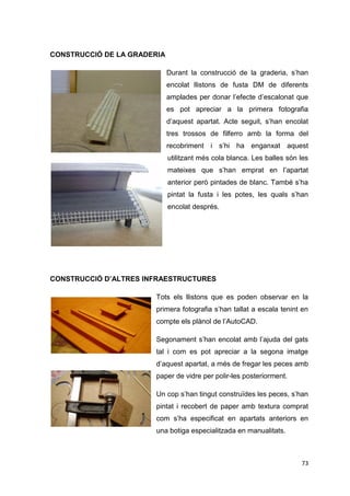 CONSTRUCCIÓ DE LA GRADERIA

                             Durant la construcció de la graderia, s’han
                             encolat llistons de fusta DM de diferents
                             amplades per donar l’efecte d’escalonat que
                             es pot apreciar a la primera fotografia
                             d’aquest apartat. Acte seguit, s’han encolat
                             tres trossos de filferro amb la forma del
                             recobriment i s’hi ha enganxat aquest
                             utilitzant més cola blanca. Les balles són les
                             mateixes que s’han emprat en l’apartat
                             anterior però pintades de blanc. També s’ha
                             pintat la fusta i les potes, les quals s’han
                             encolat després.




CONSTRUCCIÓ D’ALTRES INFRAESTRUCTURES

                       Tots els llistons que es poden observar en la
                       primera fotografia s’han tallat a escala tenint en
                       compte els plànol de l’AutoCAD.

                       Segonament s’han encolat amb l’ajuda del gats
                       tal i com es pot apreciar a la segona imatge
                       d’aquest apartat, a més de fregar les peces amb
                       paper de vidre per polir-les posteriorment.

                       Un cop s’han tingut construïdes les peces, s’han
                       pintat i recobert de paper amb textura comprat
                       com s’ha especificat en apartats anteriors en
                       una botiga especialitzada en manualitats.



                                                                        73
 