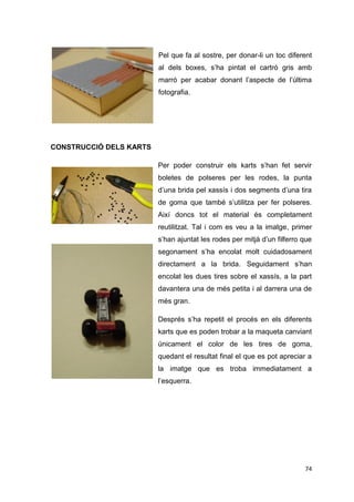 Pel que fa al sostre, per donar-li un toc diferent
                         al dels boxes, s’ha pintat el cartró gris amb
                         marró per acabar donant l’aspecte de l’última
                         fotografia.




CONSTRUCCIÓ DELS KARTS

                         Per poder construir els karts s’han fet servir
                         boletes de polseres per les rodes, la punta
                         d’una brida pel xassís i dos segments d’una tira
                         de goma que també s’utilitza per fer polseres.
                         Així doncs tot el material és completament
                         reutilitzat. Tal i com es veu a la imatge, primer
                         s’han ajuntat les rodes per mitjà d’un filferro que
                         segonament s’ha encolat molt cuidadosament
                         directament a la brida. Seguidament s’han
                         encolat les dues tires sobre el xassís, a la part
                         davantera una de més petita i al darrera una de
                         més gran.

                         Després s’ha repetit el procés en els diferents
                         karts que es poden trobar a la maqueta canviant
                         únicament el color de les tires de goma,
                         quedant el resultat final el que es pot apreciar a
                         la imatge que es troba immediatament a
                         l’esquerra.




                                                                         74
 