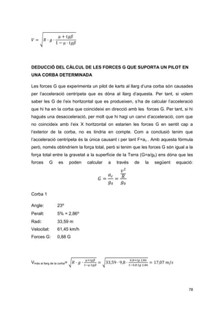 DEDUCCIÓ DEL CÀLCUL DE LES FORCES G QUE SUPORTA UN PILOT EN
UNA CORBA DETERMINADA

Les forces G que experimenta un pilot de karts al llarg d’una corba són causades
per l’acceleració centrípeta que es dóna al llarg d’aquesta. Per tant, si volem
saber les G de l’eix horitzontal que es produeixen, s’ha de calcular l’acceleració
que hi ha en la corba que coincideixi en direcció amb les forces G. Per tant, si hi
hagués una desacceleració, per molt que hi hagi un canvi d’acceleració, com que
no coincideix amb l’eix X horitzontal on estarien les forces G en sentit cap a
l’exterior de la corba, no es tindria en compte. Com a conclusió tenim que
l’acceleració centrípeta és la única causant i per tant F=a c . Amb aquesta fórmula
però, només obtindríem la força total, però si tenim que les forces G són igual a la
força total entre la gravetat a la superfície de la Terra (G=a/g0) ens dóna que les
forces      G      es        poden   calcular   a   través   de   la   següent   equació:




Corba 1

Angle:            23⁰
Peralt:           5% = 2,86⁰
Radi:             33,59 m
Velocitat:        61,45 km/h
Forces G:         0,88 G




Vmàx al llarg de la corba=




                                                                                       78
 