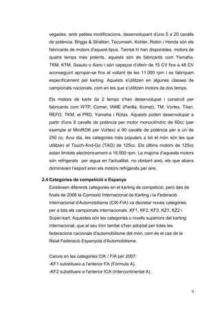 vegades, amb petites modificacions, desenvolupant d'uns 5 a 20 cavalls
   de potència. Briggs & Stratton, Tecumseh, Kohler, Robin i Honda són els
   fabricants de motors d'aquest tipus. També hi han disponibles motors de
   quatre temps més potents, aquests són de fabricants com Yamaha,
   TKM, KTM, Ssauto o Aixro i són capaços d’oferir de 15 CV fins a 48 CV
   aconseguint apropar-se fins al voltant de les 11.000 rpm i es fabriquen
   específicament pel karting. Aquests s'utilitzen en algunes classes de
   campionats nacionals, com en les que s’utilitzen motors de dos temps.

   Els motors de karts de 2 temps s'han desenvolupat i construït per
   fabricants com WTP, Comer, IAME (Parilla, Komet), TM, Vortex, Titan,
   REFO, TKM, el PRD, Yamaha i Rotax. Aquests poden desenvolupar a
   partir d'uns 8 cavalls de potència per motor monocilíndric de 60cc (per
   exemple el MiniROK per Vortex) a 90 cavalls de potència per a un de
   250 cc. Avui dia, les categories més populars a tot el món són les que
   utilitzen el Touch-And-Go (TAG) de 125cc. Els últims motors de 125cc
   estan limitats electrònicament a 16.000 rpm. La majoria d’aquests motors
   són refrigerats per aigua en l'actualitat, no obstant això, els que abans
   dominaven l’esport eren els motors refrigerats per aire.

2.4 Categories de competició a Espanya
   Existeixen diferents categories en el karting de competició, però des de
   finals de 2006 la Comissió Internacional de Karting i la Federació
   Internacional d'Automobilisme (CIK-FIA) va decretar noves categories
   per a tots els campionats internacionals: KF1, KF2, KF3, KZ1, KZ2 i
   Super-kart. Aquestes són les categories o nivells superiors del karting
   internacional, que al seu torn també s'han adoptat per totes les
   federacions nacionals d'automobilisme del món, com és el cas de la
   Reial Federació Espanyola d'Automobilisme.


   Canvis en les categories CIK / FIA per 2007:
   -KF1 substitueix a l'anterior FA (Fórmula A).
   -KF2 substitueix a l'anterior ICA (Intercontinental A).



                                                                              9
 