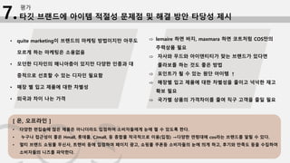 타깃 브랜드에 아이템 적절성 문제점 및 해결 방안 타당성 제시
평가
7.
[ 온, 오프라인 ]
• 다양한 편집숍에 많은 제품은 아니더라도 입점하여 소비자들에게 눈에 띌 수 있도록 한다.
• 누구나 접근성이 좋은 Hmall, 롯데몰, CJmall, 등 종합몰 적극적으로 이용(입점) →다양한 연령대에 cos라는 브랜드를 알릴 수 있다.
• 멀티 브랜드 쇼핑몰 무신사, 트렌비 등에 입점하여 페이지 광고, 쇼핑몰 쿠폰등 소비자들의 눈에 띄게 하고, 후기와 만족도 등을 수집하여
소비자들의 니즈를 파악한다.
• quite marketing이 브랜드의 마케팅 방법이지만 아무도
모르게 하는 마케팅은 소용없음
• 모던한 디자인의 매니아층이 있지만 다양한 인종과 대
중적으로 선호할 수 있는 디자인 필요함
• 매장 별 입고 제품에 대한 차별성
• 외국과 차이 나는 가격
⇨ lemaire 하면 바지, maxmara 하면 코트처럼 COS만의
주력상품 필요
⇨ 자사와 무드와 아이덴티티가 맞는 브랜드가 있다면
콜라보를 하는 것도 좋은 방법
⇨ 포인트가 될 수 있는 원단 아이템 ↑
⇨ 매장별 입고 제품에 대한 차별성을 줄이고 넉넉한 재고
확보 필요
⇨ 국가별 상품의 가격차이를 줄여 직구 고객을 줄일 필요
 
