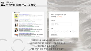 브랜드에 대한 조사 (문제점)
자료분석
2.
1. 다른 국가에 비해 높은 가격으로 출시된다.
2. 소비자와의 적극적인 커뮤니케이션을 하지 않는다.
3. 재고 확보가 잘 되지 않는다.
4. 대중적이지 않고 매니아 층을 위한 옷이 많다.
 