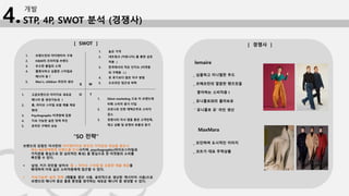 STP, 4P, SWOT 분석 (경쟁사)
개발
4.
S W
O T
1. 브랜드만의 아이덴티티 구축
2. H&M의 프리미엄 브랜드
3. 우수한 품질의 소재
4. 클래식하고 심플한 스타일로
매니아 층 ￪
5. Men’s, children 라인의 생산
1. 높은 가격
2. 네트워크 (커뮤니티) 를 통한 상호
작용 ↓
3. 한국에서의 적은 인지도 (타겟층
외 구매층 ↓)
4. 옷 후기보다 많은 직구 방법
5. 오프라인 접근성 하락
1. 고급브랜드의 이미지로 새로운
매니아 층 생성가능성 ↑
2. 홈, 라이프 스타일 포함 제품 제공
확대
3. Psychographic 타겟층에 집중
4. 지속 가능한 실천 정책 추진
5. 온라인 구매의 상승
1. Silent marketing 으로 타 브랜드에
비해 소비자 증가 더딤
2. 코로나로 인한 재택근무로 소비자
감소
3. 경쟁사의 자사 앱을 통한 고객만족,
재고 상황 및 운영의 효율성 증가
“SO 전략”
브랜드의 강점인 자사만의 아이덴티티로 본인의 가치관과 개성을 중요시
하는 MZ세대에게 브랜드를 인식시키며, psychographic(라이프스타일과
가치관을 중심으로 한 심리적인 특성) 을 중심으로 한 타겟층의 소비를
촉진할 수 있다.
 남성, 키즈 라인을 넘어서 ‘홈 + 라이프 스타일’을 포함한 제품 제공을
확대하여 더욱 넓은 소비자층에게 접근할 수 있다.
 지속가능한 실천 정책 (재활용 원단 사용, 윤리적으로 생산된 캐시미어 사용)으로
브랜드의 매니아 층은 물론 환경을 생각하는 새로운 매니아 층 생성할 수 있다.
lemaire
_ 심플하고 미니멀한 무드
_ 르메르만의 깔끔한 팬츠핏을
좋아하는 소비자층↑
_ 유니클로와의 콜라보로
＇유니클로 유’ 라인 생산
MaxMara
_ 모던하며 도시적인 이미지
_ 코트가 대표 주력상품
[ SWOT ] [ 경쟁사 ]
 
