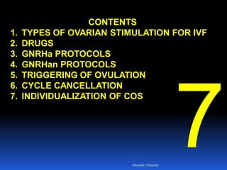 CONTENTS
1. TYPES OF OVARIAN STIMULATION FOR IVF
2. DRUGS
3. GNRHa PROTOCOLS
4. GNRHan PROTOCOLS
5. TRIGGERING OF OVULATION
6. CYCLE CANCELLATION
7. INDIVIDUALIZATION OF COS
Aboubakr Elnashar
 