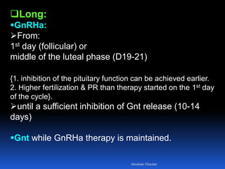 Long:
GnRHa:
From:
1st day (follicular) or
middle of the luteal phase (D19-21)
{1. inhibition of the pituitary function can be achieved earlier.
2. Higher fertilization & PR than therapy started on the 1st day
of the cycle}.
until a sufficient inhibition of Gnt release (10-14
days)
Gnt while GnRHa therapy is maintained.
Aboubakr Elnashar
 