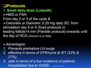 Protocols
1. Small daily dose (LubecK):
HMG or FSH:
From day 2 or 3 of the cycle &
Cetrorelix or Ganirelix: 0.25 mg daily SC: from
stimulation day 5 or 6 (fixed protocol) or
leading follicle14 mm (Flexible protocol) onwards until
the day of HCG (Diedrich et al,1994).
Advantages:
1. Prevents premature LH surge
2. effective in terms of CPR/cycle & /ET (22% &
27%).
3. safe in terms of a low incidence of patients
hospitalized due to OHSS. Aboubakr Elnashar
 
