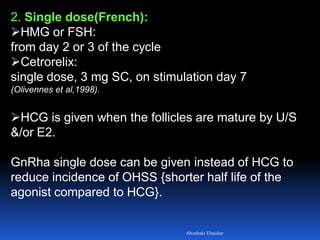 2. Single dose(French):
HMG or FSH:
from day 2 or 3 of the cycle
Cetrorelix:
single dose, 3 mg SC, on stimulation day 7
(Olivennes et al,1998).
HCG is given when the follicles are mature by U/S
&/or E2.
GnRha single dose can be given instead of HCG to
reduce incidence of OHSS {shorter half life of the
agonist compared to HCG}.
Aboubakr Elnashar
 