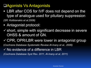 Agonists Vs Antagonists
 LBR after COS for IVF does not depend on the
type of analogue used for pituitary suppression
(SR: Kolibianakis et al,2006)
 Antagonist protocol:
 short, simple with significant decrease in severe
OHSS & amount of GN.
 CPR, OPR/LBR were lower in antagonist group
(Cochrane Database Systematic Review Al-Inany et al., 2006)
 No evidence of a difference in LBR
(Cochrane Database Syst Rev. 2011, Al-Inany et al, 2011)
Aboubakr Elnashar
 