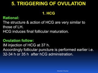 5. TRIGGERING OF OVULATION
1. HCG
Rational:
The structure & action of HCG are very similar to
those of LH.
HCG induces final follicular maturation.
Ovulation follow:
IM injection of HCG at 37 h.
Accordingly follicular puncture is performed earlier i.e.
32-34 h or 35 h after hCG administration.
Aboubakr Elnashar
 