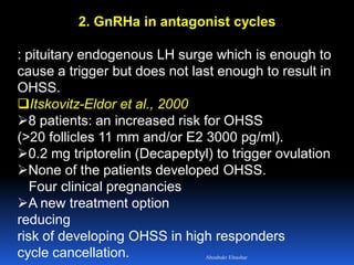2. GnRHa in antagonist cycles
: pituitary endogenous LH surge which is enough to
cause a trigger but does not last enough to result in
OHSS.
Itskovitz-Eldor et al., 2000
8 patients: an increased risk for OHSS
(>20 follicles 11 mm and/or E2 3000 pg/ml).
0.2 mg triptorelin (Decapeptyl) to trigger ovulation
None of the patients developed OHSS.
Four clinical pregnancies
A new treatment option
reducing
risk of developing OHSS in high responders
cycle cancellation. Aboubakr Elnashar
 