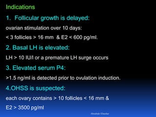 Indications
1. Follicular growth is delayed:
ovarian stimulation over 10 days:
< 3 follicles > 16 mm & E2 < 600 pg/ml.
2. Basal LH is elevated:
LH > 10 IU/l or a premature LH surge occurs
3. Elevated serum P4:
>1.5 ng/ml is detected prior to ovulation induction.
4.OHSS is suspected:
each ovary contains > 10 follicles < 16 mm &
E2 > 3500 pg/ml
Aboubakr Elnashar
 
