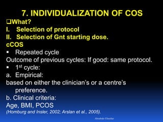 7. INDIVIDUALIZATION OF COS
What?
I. Selection of protocol
II. Selection of Gnt starting dose.
cCOS
 Repeated cycle
Outcome of previous cycles: If good: same protocol.
 1st cycle:
a. Empirical:
based on either the clinician’s or a centre’s
preference.
b. Clinical criteria:
Age, BMI, PCOS
(Homburg and Insler, 2002; Arslan et al., 2005).
Aboubakr Elnashar
 