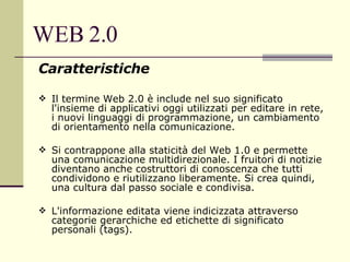 WEB 2.0 Caratteristiche Il termine Web 2.0 è include nel suo significato l'insieme di applicativi oggi utilizzati per editare in rete, i nuovi linguaggi di programmazione, un cambiamento di orientamento nella comunicazione. Si contrappone alla staticità del Web 1.0 e permette una comunicazione multidirezionale. I fruitori di notizie diventano anche costruttori di conoscenza che tutti condividono e riutilizzano liberamente. Si crea quindi, una cultura dal passo sociale e condivisa. L'informazione editata viene indicizzata attraverso categorie gerarchiche ed etichette di significato personali (tags). 