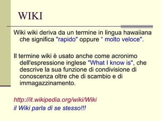 WIKI Wiki wiki deriva da un termine in lingua hawaiiana che significa  "rapido"  oppure  “ molto veloce". Il termine wiki è usato anche come acronimo dell'espressione inglese  "What I know is",  che descrive la sua funzione di condivisione di conoscenza oltre che di scambio e di immagazzinamento. http:// it.wikipedia.org / wiki / Wiki   il Wiki parla di se stesso!!! 