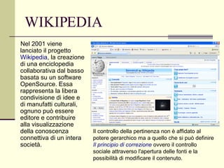 WIKIPEDIA Nel 2001 viene lanciato il progetto  Wikipedia , la creazione di una enciclopedia collaborativa dal basso basata su un software OpenSource. Essa rappresenta la libera condivisione di idee e di manufatti culturali, ognuno può essere editore e contribuire alla visualizzazione della conoscenza connettiva di un intera società.  Il controllo della pertinenza non è affidato al potere gerarchico ma a quello che si può definire  Il principio di correzione   ovvero il controllo sociale attraverso l'apertura delle fonti e la possibilità di modificare il contenuto.  