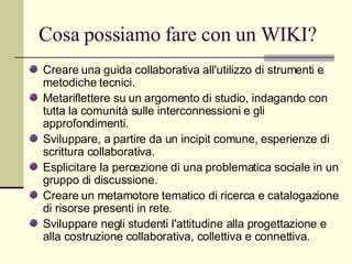 Cosa possiamo fare con un WIKI? Creare una guida collaborativa all'utilizzo di strumenti e metodiche tecnici. Metariflettere su un argomento di studio, indagando con tutta la comunità sulle interconnessioni e gli approfondimenti. Sviluppare, a partire da un incipit comune, esperienze di scrittura collaborativa. Esplicitare la percezione di una problematica sociale in un gruppo di discussione. Creare un metamotore tematico di ricerca e catalogazione di risorse presenti in rete. Sviluppare negli studenti l'attitudine alla progettazione e alla costruzione collaborativa, collettiva e connettiva. 