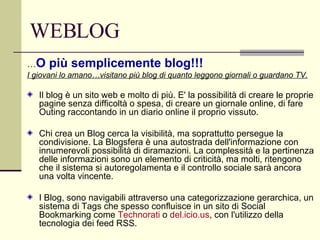 WEBLOG … O più semplicemente blog!!! I giovani lo amano…visitano più blog di quanto leggono giornali o guardano TV. Il blog è un sito web e molto di più. E' la possibilità di creare le proprie pagine senza difficoltà o spesa, di creare un giornale online, di fare Outing raccontando in un diario online il proprio vissuto. Chi crea un Blog cerca la visibilità, ma soprattutto persegue la condivisione. La Blogsfera è una autostrada dell'informazione con innumerevoli possibilità di diramazioni. La complessità e la pertinenza delle informazioni sono un elemento di criticità, ma molti, ritengono che il sistema si autoregolamenta e il controllo sociale sarà ancora una volta vincente. I Blog, sono navigabili attraverso una categorizzazione gerarchica, un sistema di Tags che spesso confluisce in un sito di Social Bookmarking come  Technorati  o  del.icio.us , con l'utilizzo della tecnologia dei feed RSS.  