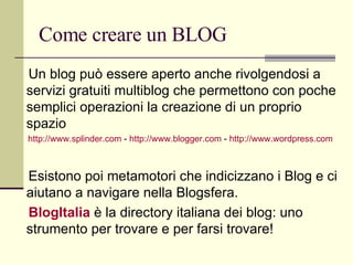 Come creare un BLOG Un blog può essere aperto anche rivolgendosi a servizi gratuiti multiblog che permettono con poche semplici operazioni la creazione di un proprio spazio  http://www.splinder.com  -  http://www.blogger.com  -  http://www.wordpress.com Esistono poi metamotori che indicizzano i Blog e ci aiutano a navigare nella Blogsfera. BlogItalia   è la directory italiana dei blog: uno strumento per trovare e per farsi trovare! 