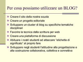 Per cosa possiamo utilizzare un BLOG? Creare il sito della nostra scuola Creare un progetto editoriale Sviluppare un cluster di blog su specifiche tematiche disciplinari Favorire la tecnica della scrittura per web Creare una piattaforma di discussione Abituare i nostri studenti ad attaccare “etichette di significato” al proprio fare Sviluppare negli studenti l'attitudine alla progettazione e alla costruzione collaborativa, collettiva e connettiva 