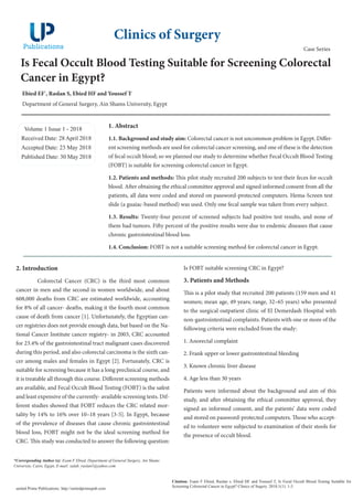 Is Fecal Occult Blood Testing Suitable for Screening Colorectal
Cancer in Egypt?
Ebied EF*
, Raslan S, Ebied HF and Youssef T
Department of General Surgery, Ain Shams University, Egypt
Volume 1 Issue 1 - 2018
Received Date: 28 April 2018
Accepted Date: 23 May 2018
Published Date: 30 May 2018
1. Abstract
1.1. Background and study aim: Colorectal cancer is not uncommon problem in Egypt. Differ-
ent screening methods are used for colorectal cancer screening, and one of these is the detection
of fecal occult blood; so we planned our study to determine whether Fecal Occult Blood Testing
(FOBT) is suitable for screening colorectal cancer in Egypt.
1.2. Patients and methods: This pilot study recruited 200 subjects to test their feces for occult
blood. After obtaining the ethical committee approval and signed informed consent from all the
patients, all data were coded and stored on password-protected computers. Hema-Screen test
slide (a guaiac-based method) was used. Only one fecal sample was taken from every subject.
1.3. Results: Twenty-four percent of screened subjects had positive test results, and none of
them had tumors. Fifty percent of the positive results were due to endemic diseases that cause
chronic gastrointestinal blood loss.
1.4. Conclusion: FOBT is not a suitable screening method for colorectal cancer in Egypt.
Clinics of Surgery
Citation: Esam F Ebied, Raslan s, Ebied HF and Youssef T, Is Fecal Occult Blood Testing Suitable for
Screening Colorectal Cancer in Egypt? Clinics of Sugery. 2018;1(1): 1-3.
united Prime Publications: http://unitedprimepub.com
*Corresponding Author (s): Esam F Ebied, Department of General Surgery, Ain Shams
University, Cairo, Egypt, E-mail: salah_raslan1@yahoo.com
Case Series
2. Introduction
Colorectal Cancer (CRC) is the third most common
cancer in men and the second in women worldwide, and about
608,000 deaths from CRC are estimated worldwide, accounting
for 8% of all cancer- deaths, making it the fourth most common
cause of death from cancer [1]. Unfortunately, the Egyptian can-
cer registries does not provide enough data, but based on the Na-
tional Cancer Institute cancer registry- in 2003, CRC accounted
for 23.4% of the gastrointestinal tract malignant cases discovered
during this period, and also colorectal carcinoma is the sixth can-
cer among males and females in Egypt [2]. Fortunately, CRC is
suitable for screening because it has a long preclinical course, and
it is treatable all through this course. Different screening methods
are available, and Fecal Occult Blood Testing (FOBT) is the safest
and least expensive of the currently- available screening tests. Dif-
ferent studies showed that FOBT reduces the CRC related mor-
tality by 14% to 16% over 10–18 years [3-5]. In Egypt, because
of the prevalence of diseases that cause chronic gastrointestinal
blood loss, FOBT might not be the ideal screening method for
CRC. This study was conducted to answer the following question:
Is FOBT suitable screening CRC in Egypt?
3. Patients and Methods
This is a pilot study that recruited 200 patients (159 men and 41
women; mean age, 49 years; range, 32–65 years) who presented
to the surgical outpatient clinic of El Demerdash Hospital with
non-gastrointestinal complaints. Patients with one or more of the
following criteria were excluded from the study:
1. Anorectal complaint
2. Frank upper or lower gastrointestinal bleeding
3. Known chronic liver disease
4. Age less than 30 years
Patients were informed about the background and aim of this
study, and after obtaining the ethical committee approval, they
signed an informed consent, and the patients’ data were coded
and stored on password-protected computers. Those who accept-
ed to volunteer were subjected to examination of their stools for
the presence of occult blood.
 