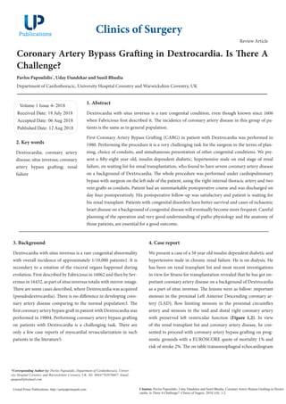 Coronary Artery Bypass Grafting in Dextrocardia. Is There A
Challenge?
Pavlos Papoulidis*
, Uday Dandekar and Sunil Bhudia
Department of Cardiothoracic, University Hospital Coventry and Warwickshire Coventry, UK
Volume 1 Issue 4- 2018
Received Date: 18 July 2018
Accepted Date: 06 Aug 2018
Published Date: 12 Aug 2018
1. Abstract
Dextrocardia with situs inversus is a rare congenital condition, even though known since 1606
when Fabricious first described it. The incidence of coronary artery disease in this group of pa-
tients is the same as in general population.
First Coronary Artery Bypass Grafting (CABG) in patient with Dextrocardia was performed in
1980. Performing the procedure it is a very challenging task for the surgeon in the terms of plan-
ning, choice of conduits, and simultaneous presentation of other congenital conditions. We pre-
sent a fifty-eight year old, insulin dependent diabetic, hypertensive male on end stage of renal
failure, on waiting list for renal transplantation, who found to have severe coronary artery disease
on a background of Dextrocardia. The whole procedure was performed under cardiopulmonary
bypass with surgeon on the left side of the patient, using the right internal thoracic artery and two
vein grafts as conduits. Patient had an unremarkable postoperative course and was discharged on
day four postoperatively. His postoperative follow-up was satisfactory and patient is waiting for
his renal transplant. Patients with congenital disorders have better survival and cases of ischaemic
heart disease on a background of congenital disease will eventually become more frequent. Careful
planning of the operation and very good understanding of patho physiology and the anatomy of
those patients, are essential for a good outcome.
Clinics of Surgery
Citation: Pavlos Papoulidis, Uday Dandekar and Sunil Bhudia, Coronary Artery Bypass Grafting in Dextro-
cardia. Is There A Challenge?. Clinics of Sugery. 2018;1(4): 1-2.
United Prime Publications: http://unitedprimepub.com
*Corresponding Author (s): Pavlos Papoulidis, Department of Cardiothoracic, Univer-
sity Hospital Coventry and Warwickshire Coventry, UK, Tel: 00447702078607; Email:
ppapoul@hotmail.com
Review Article
3. Background
Dextrocardia with situs inversus is a rare congenital abnormality
with overall incidence of approximately 1/10,000 patients1. It is
secondary to a rotation of the visceral organs happened during
evolution. First described by Fabricious in 16062 and then by Sev-
erinus in 16432, as part of situs inversus totalis with mirror-image.
There are some cases described, where Dextrocardia was acquired
(pseudodextrocardia). There is no difference in developing coro-
nary artery disease comparing to the normal population3. The
first coronary artery bypass graft in patient with Dextrocardia was
performed in 19804. Performing coronary artery bypass grafting
on patients with Dextrocardia is a challenging task. There are
only a few case reports of myocardial revascularization in such
patients in the literature5.
4. Case report
We present a case of a 58 year old insulin dependent diabetic and
hypertensive male in chronic renal failure. He is on dialysis. He
has been on renal transplant list and most recent investigations
in view for fitness for transplantation revealed that he has got im-
portant coronary artery disease on a background of Dextrocardia
as a part of situs inversus. The lesions were as follow: important
stenosis in the proximal Left Anterior Descending coronary ar-
tery (LAD), flow limiting stenosis in the proximal circumflex
artery and stenosis in the mid and distal right coronary artery
with preserved left ventricular function (Figure 1,2). In view
of the renal transplant list and coronary artery disease, he con-
sented to proceed with coronary artery bypass grafting on prog-
nostic grounds with a EUROSCORE quote of mortality 1% and
risk of stroke 2%. The on table transoesophageal echocardiogram
2. Key words
Dextrocardia; coronary artery
disease; situs inversus; coronary
artery bypass grafting; renal
failure
 