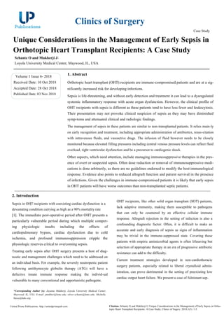 Clinics of Surgery
Case Study
Unique Considerations in the Management of Early Sepsis in
Orthotopic Heart Transplant Recipients: A Case Study
Schantz O and Mukherji J*
Loyola University Medical Center, Maywood, IL, USA
Volume 1 Issue 6- 2018
Received Date: 10 Oct 2018
Accepted Date: 28 Oct 2018
Published Date: 03 Nov 2018
1. Abstract
Orthotopic heart transplant (OHT) recipients are immune-compromised patients and are at a sig-
nificantly increased risk for developing infections.
Sepsis is life-threatening, and without early detection and treatment it can lead to a dysregulated
systemic inflammatory response with acute organ dysfunction. However, the clinical profile of
OHT recipients with sepsis is different as these patients tend to have less fever and leukocytosis.
Their presentation may not provoke clinical suspicion of sepsis as they may have diminished
symp-toms and attenuated clinical and radiologic findings.
The management of sepsis in these patients are similar to non-transplanted patients. It relies main-ly
on early recognition and treatment, including appropriate administration of antibiotics, resus-citation
with intravenous fluids, and vasoactive drugs. The infusion of fluid however needs to be closely
monitored because elevated filling pressures including central venous pressure levels can reflect fluid
overload, right ventricular dysfunction and be a precursor to cardiogenic shock.
Other aspects, which need attention, include managing immunosuppressive therapies in the pres-
ence of overt or suspected sepsis. Often dose reduction or removal of immunosuppressive medi-
cations is done arbitrarily, as there are no guidelines endorsed to modify the host immunological
response. Evidence also points to reduced allograft function and patient survival in the presence
of infections. Given the challenges in immune-compromised patients it is likely that early sepsis
in OHT patients will have worse outcomes than non-transplanted septic patients.
2. Introduction
Sepsis in OHT recipients with coexisting cardiac dysfunction is a
devastating condition carrying as high as a 90% mortality rate
[1]. The immediate post-operative period after OHT presents a
particularly vulnerable period during which multiple compet-
ing physiologic insults including the effects of
cardiopulmonary bypass, cardiac dysfunction due to cold
ischemia, and profound immunosuppression cripple the
physiologic reserves critical to overcoming sepsis.
Treating early sepsis after OHT surgery presents a host of diag-
nostic and management challenges which need to be addressed on
an individual basis. For example, the severely neutropenic patient
following antithymocyte globulin therapy (ATG) will have a
defective innate immune response making the individ-ual
vulnerable to many conventional and opportunistic pathogens.
OHT recipients, like other solid organ transplant (SOT) patients,
lack adaptive immunity, making them susceptible to pathogens
that can only be countered by an effective cellular immune
response. Allograft rejection in the setting of infection is also a
confounding diagnostic factor. Often, it is difficult to make an
accurate and early diagnosis of sepsis as signs of inflammation
may be trivial in the immune-suppressed state. Covering these
patients with empiric antimicrobial agents is often lifesaving but
selection of appropriate therapy in an era of progressive antibiotic
resistance can add to the difficulty.
Current treatment strategies developed in non-cardiothoracic
surgery patients, especially related to liberal crystalloid admin-
istration, can prove detrimental in the setting of preexisting low
cardiac output heart failure. We present a case of fulminant sep-
*Corresponding Author (s): Jayanta Mukherji, Loyola University Medical Center,
Maywood, IL, USA, E-mail: jmukher@lumc.edu; oliver.schantz@lumc.edu; Michelle.
busse@luhs.org
United Prime Publications: http://unitedprimepub.com Citation: Schantz O and Mukherji J, Unique Considerations in the Management of Early Sepsis in Ortho-
topic Heart Transplant Recipients: A Case Study. Clinics of Sugery. 2018;1(5): 1-5.
 