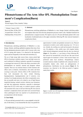 Clinics of Surgery
Case Report
Pilomatrixoma of The Arm After IPL Photodepilation Treat-
ment’s Complication(Burn)
Sozen S*
Private Surgery Clinic, Istanbul, Turkey
Volume 1 Issue 6- 2018
Received Date: 03 Dec 2018
Accepted Date: 24 Dec 2018
Published Date: 04 Jan 2019
1. Abstract
Pilomatrixoma calcifying epithelioma of Malherbe is a rare, benign, limited, calcifying epithe-
lial neoplasm that arises from the hair pluripotent precursor matrix cells. Standard treatment for
pilomatrixoma is surgical excision. We report a case of a 38-year-old female patient with a rare
localisation of pilomatrixoma on the upper extremities following IPL hair removal treatment’s
complication (burn).
2. Introduction
Pilomatrixoma calcifying epithelioma of Malherbe is a rare,
benign, limited, calcifying epithelial neoplasm that arises from
the hair pluripotent precursor matrix cells. It occurs with a rate
of 0.1% among skin tumors. It is observed in the head-neck
region and less frequently in the trunk and extremities [1].
The use of high energy light sources [laser, intense pulsed light
(IPL)] is booming in aesthetic surgery. Laser and light sources are
used worldwide for different treatments especially for permanent
or prolonged hair removal [2]. Most side effects associated to IPL
photodepilation are transient, minimal and disappear without
sequelae. There are very minimal chances of after treatment side-
effects such as irritations, discolorations, skin rashes and burns
occuring at some point. Adverse effects of IPL treatments have
been well documented [3]; these include blistering,
hypopigmentation, hyperpigmentation and if extensive, even
scarring. Even though permanent side effects exceptionally occur,
they are possible and seem to be related to use of high fluences
(superficial burning, isolated vesicles), infection (scar formation),
and dark skin (pigmentary alterations, especially in phototypes
higher than IV) [4]. In this study, we wished to present a patient
who presented with a mass on left arm following IPL hair removal
treatment’s complication (burn) and under-went excisional biopsy
whose pathological result was reported to be pilomatrixoma in
accompaniment with the literature.
approximately 6 months and gradually increased in size. Physical
examination revealed a cystic nodule measuring 1cm × 0.5 cm in
size. Initially, the swelling was small and increased to the present
size. On palpation, a firm, mobile mass with irregular borders
which showed enlargement outwards from the skin was observed
(Figure 1). The patient. a 1 year history of burn following IPL
hair removal for unwanted hair in the left arm. She used several
topical agents for treatment’s of burn. Total excision biopsy was
performed under local anesthesia. Histopathologic analysis
revealed numerous islands of epithelial cells composed mostly of
eosinophilic shadow cells, which are pathognomonic of
pilomatrixoma. Calcification was also present (Figure 2). No
recurrence was observed in the follow-up period of approxi-
mately three months.
Figure 1: A mobile- mass with irregular borders which showed enlargement
outwards from the skin was observed.
3. Case Study
A 38-year-old lady presented with a a mass palpable in the left
arm. In the history, it was learned that the mass was painful for
*Corresponding Author (s): Selim Sozen, Kayseri Training and Research Hospital,
Kayseri, Turkey, E-mail: selimsozen63@yahoo.com
United Prime Publications: http://unitedprimepub.com Citation: Sozen S, Pilomatrixoma of The Arm After IPL Photodepilation Treatment’s Complication(Burn).
Clinics of Sugery. 2019;1(6): 1-3.
 