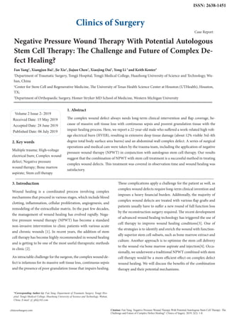 Negative Pressure Wound Therapy With Potential Autologous
Stem Cell Therapy: The Challenge and Future of Complex De-
fect Healing?
Fan Yang1
, Xiangjun Bai1
, Jie Xie1
, Jiajun Chen1
, Xiaojing Dai2
, Yong Li 3
and Keith Kenter3
1
Department of Traumatic Surgery, Tongji Hospital, Tongji Medical College, Huazhong University of Science and Technology, Wu-
han, China
2
Center for Stem Cell and Regenerative Medicine, The University of Texas Health Science Center at Houston (UTHealth), Houston,
TX;
3
Department of Orthopaedic Surgery, Homer Stryker MD School of Medicine, Western Michigan University
Volume 2 Issue 2- 2019
Received Date: 15 May 2019
Accepted Date: 28 June 2019
Published Date: 06 July 2019
1. Abstract
The complex wound defect always needs long-term clinical intervention and flap coverage, be-
cause of massive soft tissue loss with continuous sepsis and poorest granulation tissue with the
impair healing process. Here, we report a 22-year-old male who suffered a work-related high volt-
age electrical burn (HVEB), resulting in extensive deep tissue damage (about 12% visible 3rd-4th
degree total body surface area burns) and an abdominal wall complex defect. A series of surgical
operations and medical care were taken by the trauma team, including the application of negative
pressure wound therapy (NPWT) in conjunction with autologous stem cell therapy. Our results
suggest that the combination of NPWT with stem cell treatment is a successful method in treating
complex wound defects. This treatment was covered in observation time and wound healing was
satisfactory.
Clinics of Surgery
Citation: Fan Yang, Negative Pressure Wound Therapy With Potential Autologous Stem Cell Therapy: The
Challenge and Future of Complex Defect Healing?. Clinics of Sugery. 2019; 2(2): 1-8.
clinicsofsurgery.com
*Corresponding Author (s): Fan Yang, Department of Traumatic Surgery, Tongji Hos-
pital, Tongji Medical College, Huazhong University of Science and Technology, Wuhan,
China, E-mail: yf_tjh@163.com
Case Report
2. Key words
Multiple trauma; High-voltage
electrical burn; Complex wound
defect; Negative pressure
wound therapy; Bone marrow
aspirate; Stem cell therapy
3. Introduction
Wound healing is a coordinated process involving complex
mechanisms that proceed in various stages, which include blood
clotting, inflammation, cellular proliferation, angiogenesis, and
remodeling of the extracellular matrix. In the past few decades,
the management of wound healing has evolved rapidly. Nega-
tive pressure wound therapy (NPWT) has become a standard
non-invasive intervention to clinic patients with various acute
and chronic wounds [1]. In recent years, the addition of stem
cell therapy has become highly recommended in wound healing
and is getting to be one of the most useful therapeutic methods
in clinic [2].
An intractable challenge for the surgeon, the complex wound de-
fect is infamous for its massive soft tissue loss, continuous sepsis
and the presence of poor granulation tissue that impairs healing.
These complications apply a challenge for the patient as well, as
complex wound defects require long-term clinical invention and
imposes a heavy financial burden. Additonally, the majority of
complex wound defects are treated with various flap grafts and
patients usually have to suffer a new round of full function loss
by the reconstruction surgery required. The recent development
of advanced wound healing technology has triggered the use of
cell therapy to improve wound healing conditions[3]. One of
the strategies is to identify and enrich the wound with function-
ally superior stem cell subsets, such as bone marrow extract and
culture. Another approach is to optimize the stem cell delivery
to the wound via bone marrow aspirate and injection[4]. Occa-
sionally, we underwent a traditional NPWT combined with stem
cell therapy would be a more efficient effect on complex defect
wound healing. We will discuss the benefits of the combination
therapy and their potential mechanisms.
ISSN: 2638-1451
 