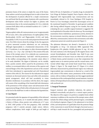premature fusion of the suture or simply the cause of the fusion.
Some authors carried out psychological tests in order to know how
the development of patients affected by a simple craniostenosis
was and found that the percentage of patients with a psychomotor
development index below normal was higher in patients with
craniostenosis than in the normal population [2]. It is a relatively
common birth defect with an estimated incidence of 1 / 2,100-1 /
2,500 children [3].
Trigonocephaly within all craniosynostosis occur in approximately
18% of cases, with a clear predominance of scaphocephaly (35%);
Brachycephaly (24.9%) and Plagiocephaly (21.6%) and lastly,
Oxycephaly (11.6%). It occurs in the same proportion between both
sexes. Very little is known about the etiology. So far, the arguments
to prove autosomal recessive inheritance are not convincing.
Although trigonocephaly is a fundamental characteristic of the
9p¬7-9 syndrome, it can also appear in other chromosomopathies
such as 6q +, 7p ¬, 13q +, 14p + and 18p [3]. This consists of the early
closure of the metopic suture. It is a relatively rare craniostenosis.
However, the frontal deformity - keel skull - with the prominence
in the midline corresponding to the sinostotic suture allows it
to be easily identified. The degree of deformity can be variable,
from a purely cosmetic defect caused by the prominence of the
midline, to accentuated defects with retrusion of the superior and
external flanges of the orbit, hypotelorism and axis of the oriented
orbit from inferolateral to superomedial and with Posterolateral
rotation of the orbit [4]. The reasons for the indication for surgical
treatment are decreased anterior fossa and orbits with anomalous
spatial arrangement, which will lead secondarily to vision
disorders (strabismus). In accordance with the above, the surgery
will consist of the remodeling of the frontal shell with elimination
of the prominence of the metopic suture and advancement of the
superoexternal flange of both orbits with placement of a bone graft
at the level of the skull base in order to eliminate the hypotelorism.
4. Case Report
It is presented under the signature of responsibility of the informed
consent of their parents, an 11-month-old male patient, without
a history of illness, whose parents were adolescents of 17 years
in 2010, child product of the first pregnancy, fully controlled
pregnancy with 8 controls prenatal, simple eutocic delivery
without complications, birth weight of 2640 grs and height at
birth of 49 cms. In September, at 7 months of age, he attended Dr.
Luis Ortega de Porlamar hospital, Nueva Esparta, where he was
diagnosed with trigonocephaly type craniosynostosis and was
immediately referred to Dr. Cesar Rodríguez IVSS hospital in
Puerto La Cruz-Anzoátegui, entered the neurosurgery service of
the mentioned hospital in November. In good general condition
after having suffered frequent crying for two months, that after
evaluating the case a possible surgical treatment is suggested. He
was hospitalized in December where he shows up. The neurological
examination shows wakefulness, spontaneous activity, attention to
the environment, reactivity, response to stimuli. Behavior, activity,
affectivity, communication, interest in the environment, neck reflex
and pressure preserved, sensitivity preserved (Figure 1).
The admission laboratory test showed a hematocrit of 31.3%,
hemoglobin at 10.1g / dl, leukocytes 8800, segmented 50%,
lymphocytes 45%, platelets 162,000, glycemia 91 mg / dl, urea
20.4 and creatinine in 02, blood group O, Rh negative factor, with
normal thromboplastin and thrombin time. Skull X-rays were
performed where no fracture traces are observed as well as lytic
or blastic lesions, partial sinostosis is seen that compromises the
sagittal suture in its anterior portion and the coronal suture, with
normal orbital ridges and normal facial massif bone structures
(Figure 2, Figure 3). The simple brain CT (Figure 4) in which
deformity characterized by pointed frontal region was evidenced,
trigonocephaly type craniostenosis is observed as a result of the
early closure of the mitotic suture, prominence of the ventricular
system, with no evidence of hypodense airs that suggest epindymal
transduction of the cerebrospinal fluid, normal anatomic variant in
infants, left temporobasal extracerebral hypodense area compatible
with arachnoid cyst.
5. Surgical Treatment
Surgical treatment after anesthetic induction, the patient is
intubated orotracheally and placed in a neutral supine position.
The objective of the surgery is to perform a complete fronto orbital
osteotomy in addition to the resection of the metopic suture, which
includes the orbital ceilings and the pterional region, a remodeling
of its forehead originates (Figure 5), the adjustment in two halves
of this, and interposition of a graft taken from the posterior flange
of the craniectomy to annul the keel, through a bicoronal access, a
soft flap is made towards the face, parasagittal and paratemporal
Volume 2 Issue 3-2019 Case Report
Copyright ©2019 Luces OAR1
et al. This is an open access article distributed under the terms of the Creative Commons Attribution License,
which permits unrestricted use, distribution, and build upon your work non-commercially.
 