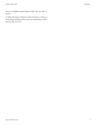 favour of a “simplified” surgical treatment. Child´s Nerv Syst. 1996; 12:
654-663.
14. Muñoz MJ, Esparza J, Hinojosa J, Salván R, Romance A, Muñoz A.
Fronto-orbital remodeling without orbito-naso-frontal bandeau. Child´s
Nerv Syst. 2003; 19: 353-58.
Volume 2 Issue 3-2019 Case Report
https://clinicsofsurgery.com/ 6
 