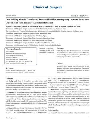 Clinics of Surgery
Research Article ISSN 2638-1451 Volume 4
Does Adding Muscle Transfers to Reverse ShoulderArthroplasty Improve Functional
Outcomes of the Shoulder? A Multicenter Study
Miyoshi N1*
, Suenaga N2
, Oizumi N2
, Tokiyoshi A3
, Kato H4
, Taniguchi N5
, Inoue K6
, Goya I7
, Hisada Y8
and Ito H1
1
Department of Orthopedic Surgery, Asahikawa Medical University, Asahikawa, Hokkaido, Japan
2
The Upper Extremity Center of Joint Replacement & Endoscopy, Orthopedic Hokushin Hospital, Sapporo, Hokkaido, Japan
3
Department of Orthopedic Surgery, Kugawa Hospital, Yamanashi, Japan
4
Department of Orthopedic Surgery, Fukuyama, Hiroshima, Japan
5
Department of Orthopedic Surgery, Kagoshima University, Kagoshima, Japan
6
Department of Orthopedic Surgery, Nara Medical University, Nara, Japan
7
Department of Orthopedic Surgery, Yonabaru-chuo Hospital, Okinawa, Japan
8
Department of Orthopaedic Surgery, Obihiro Kaisei Hospital, Obihiro, Hokkaido, Japan
*Corresponding author:
Naoki Miyoshi,
Department of Orthopaedic Surgery,
Asahikawa Medical University,
Midrigaoka-Higashi 2-1,
Asahikawa, Hokkaido, Japan 0788150,
Tel: +81(166)68-2511, Fax: +81(166)68-2519,
Email: mnao@asahikawa-med.ac.jp
Received: 24 Oct 2020
Accepted: 20 Nov 2020
Published: 27 Nov 2020
Keywords:
Reverse shoulder arthroplasty (RSA); Rotator cuff
reconstruction; Tendon transfer; Clinical outcomes
Copyright:
©2020 Miyoshi N et al. This is an open access article distrib-
uted under the terms of the Creative Commons Attribution
License, which permits unrestricted use, distribution, and
build upon your work non-commercially.
Citation:
Miyoshi N, Does Adding Muscle Transfers to Reverse
Shoulder Arthroplasty Improve Functional Outcomes of
the Shoulder? A Multicenter Study. Clinics of Surgery.
2020; 4(2): 1-6.
1. Abstract
1.1. Background: One of the authors has added rotator cuff
reconstruction with tendon transfers to RSA, expecting that it will
not only obtain better function, but also reduce complications. The
aim was to compare the clinical outcomes with and without tendon
transfers in RSA in a multicenter study.
1.2. Methods: 67 shoulders were treated with RSAwith or without
tendon transfers. The average age was 76.4 years, and the average
follow-up period was 22.8 months. In 35 shoulders without tendon
transfers (Group C), just the subscapularis tendon was repaired,
and 32 shoulders were treated with tendon transfers (Group M),
Clinical outcomes were assessed by ROM, JOA/UCLA score, and
complications.
1.3. Results: Flexion (Group C/M) improved from 50.4/47.3° to
115.1/131.4° postoperatively. ER improved from 17.7/21.6° to
19.2/29.2°. The JOAscore improved from 47.7/45.4 preoperatively
to 79.0/80.1 points postoperatively, UCLA scores improved
from 11.6/11.4 preoperatively to 26.3/27.4 postoperatively.
Complications occurred in 4/35 (1 infection, 2 acromial fractures,
1 ulnar nerve palsy) in group C and 3/32(1 dislocation, 1 scapular
spine fracture, 1 ulnar nerve palsy) in group M.
1.4. Conclusion: Adding tendon transfers to RSA provided better
functional outcomes, improving both elevation and ER, compared
to conventional RSA. We expected that tendon transfers associated
with RSA could improve stability to prevent dislocation, as well
as decrease the load on the deltoid muscle. However, dislocation
and scapular spine fracture occurred in cases with tendon transfer;
therefore, further evaluation of the long-term course is necessary to
clarify the efficacy of tendon transfers for reducing complications.
Level III
2. Introduction
An irreparable massive rotator cuff tear with osteoarthritis is one
clinicsofsurgery.com 1
 