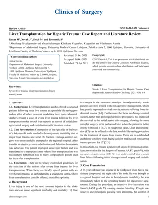 Clinics of Surgery
Review Article ISSN 2638-1451 Volume 6
Liver Transplantation for Hepatic Trauma: Case Report and Literature Review
Kusar M1
, Novak J2*
, Dokic M2
and Trotovsek B2
1
Abteilung für Allgemein- und Viszeralchirurgie, Klinikum Klagenfurt, Klagenfurt am Wörthersee, Austria
2
Department of Abdominal Surgery, University Medical Centre Ljubljana, Zaloška cesta 7, 1000 Ljubljana, Slovenia, University of
Ljubljana, Faculty of Medicine, Vrazov trg 2, 1000 Ljubljana, Slovenia
*
Corresponding author:
Jerica Novak,
Department of Abdominal Surgery, University
Medical Centre Ljubljana, Zaloška cesta 7,
1000 Ljubljana, Slovenia, University of Ljubljana,
Faculty of Medicine, Vrazov trg 2, 1000 Ljubljana,
Slovenia, E-mail: Sloveniajerica.novak@kclj.si
Received: 01 Oct 2021
Accepted: 16 Oct 2021
Published: 21 Oct 2021
Copyright:
©2021 Novak J, This is an open access article distributed un-
der the terms of the Creative Commons Attribution License,
which permits unrestricted use, distribution, and build upon
your work non-commercially.
Citation:
Novak J. Liver Transplantation for Hepatic Trauma: Case
Report and Literature Review Clin Surg. 2021; 6(9): 1-6
Keywords:
Severe liver trauma; Liver transplantation; Injury
severity score
1. Abstract
1.1. Background: Liver transplantation can be offered to selected
patients following sever liver trauma as a possible life-saving pro-
cedure after all other treatment modalities have been exhausted.
Authors present a case of severe liver trauma followed by liver
transplantation due to total liver necrosis as a result of initial dam-
age-control surgery and embolisation with literature review.
1.2. Case Presentation: Compression of the right side of the body
of a 64-year-old male resulted in hemodynamic instability due to
major liver trauma and serial rib fracture. Damage-control sur-
gery was unsuccessfully attempted at the regional hospital. After
transfer to a tertiary centre embolisation and definitive hemostasis
was achieved. The patient developed acute liver failure and was
transferred to a transplant centre where liver transplantation was
successfully performed. Due to many complications patient died
ten days after transplantation.
1.3. Conclusion: There are no widely established guidelines for
the selection of the patients after severe liver trauma for liver
transplantation. When facing a critically injured patient with se-
vere hepatic trauma, an early referral to a specialized centre, where
liver transplantation could be offered, should be a priority.
2. Background
Liver injury is one of the most common injuries to the abdo-
men and can cause significant morbidity and mortality [1]. Due
to changes in the treatment paradigm, hemodynamically stable
patients are now treated with non-operative management, which
has greatly improved survival rates in patients suffering from ab-
dominal trauma [1-6]. Furthermore, the focus on damage control
surgery, rather than prolonged definitive procedures, has increased
the survival in the initial period after surgery, allowing for more
complex surgery to be performed later, when the patient is better
able to withstand it [1, 2]. In exceptional cases, Liver Transplanta-
tion (LT) can be offered as the last possible life-saving procedure
for the treatment of severe liver trauma. There are no established
guidelines to follow when facing decision making and considering
trauma patients for LT [2-5].
In this article, we present a patient with severe liver trauma (Amer-
ican Association for the Surgery of Trauma, AAST, grade V), with
an injury severity score (ISS) 45, who underwent LT due to acute
liver failure following initial damage-control surgery and emboli-
sation.
3. Case Presentation
A 64-year-old male was injured in the workplace when heavy ma-
chinery compressed the right side of his body. He was brought to
a regional hospital and due to hemodynamic instability, he was
immediately taken to the operating theatre for explorative lapa-
rotomy. During the procedure, an extensive liver laceration was
found (AAST grade V), causing massive bleeding. Pringle ma-
noeuvre and perihepatic packing were attempted, but control of
clinicsofsurgery.com 1
 