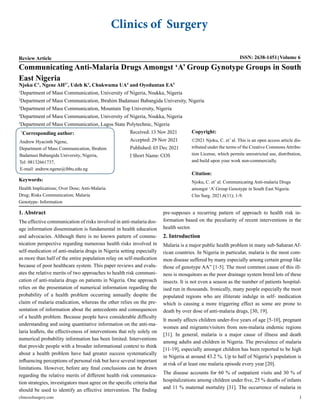 Clinics of Surgery
Review Article ISSN: 2638-1451 Volume 6
Communicating Anti-Malaria Drugs Amongst ‘A’ Group Gynotype Groups in South
East Nigeria
Njoku C1
, Ngene AH2*
, Udeh K3
, Chukwuma UA4
and Oyeduntan EA5
1
Department of Mass Communication, University of Nigeria, Nsukka, Nigeria
2
Department of Mass Communication, Ibrahim Badamasi Babangida University, Nigeria
3
Department of Mass Communication, Mountain Top University, Nigeria
4
Department of Mass Communication, University of Nigeria, Nsukka, Nigeria
5
Department of Mass Communication, Lagos State Polytechnic, Nigeria
*
Corresponding author:
Andrew Hyacinth Ngene,
Department of Mass Communication, Ibrahim
Badamasi Babangida University, Nigeria,
Tel: 08132661737,
E-mail: andrew.ngene@ibbu.edu.ng
Received: 15 Nov 2021
Accepted: 29 Nov 2021
Published: 03 Dec 2021
J Short Name: COS
Copyright:
©2021 Njoku, C. et’ al. This is an open access article dis-
tributed under the terms of the Creative Commons Attribu-
tion License, which permits unrestricted use, distribution,
and build upon your work non-commercially.
Citation:
Njoku, C. et’ al. Communicating Anti-malaria Drugs
amongst ‘A’ Group Genotype in South East Nigeria.
Clin Surg. 2021;6(11); 1-9.
Keywords:
Health Implications; Over Dose; Anti-Malaria
Drug; Risks Communication; Malaria
Genotype- Information
1. Abstract
The effective communication of risks involved in anti-malaria dos-
age information dissemination is fundamental in health education
and advocacies. Although there is no known pattern of commu-
nication perspective regarding numerous health risks involved in
self-medication of anti-malaria drugs in Nigeria setting especially
as more than half of the entire population relay on self-medication
because of poor healthcare system. This paper reviews and evalu-
ates the relative merits of two approaches to health risk communi-
cation of anti-malaria drugs on patients in Nigeria. One approach
relies on the presentation of numerical information regarding the
probability of a health problem occurring annually despite the
claim of malaria eradication, whereas the other relies on the pre-
sentation of information about the antecedents and consequences
of a health problem. Because people have considerable difficulty
understanding and using quantitative information on the anti-ma-
laria leaflets, the effectiveness of interventions that rely solely on
numerical probability information has been limited. Interventions
that provide people with a broader informational context to think
about a health problem have had greater success systematically
influencing perceptions of personal risk but have several important
limitations. However, before any final conclusions can be drawn
regarding the relative merits of different health risk communica-
tion strategies, investigators must agree on the specific criteria that
should be used to identify an effective intervention. The finding
pre-supposes a recurring pattern of approach to health risk in-
formation based on the peculiarity of recent interventions in the
health sector.
2. Introduction
Malaria is a major public health problem in many sub-Saharan Af-
rican countries. In Nigeria in particular, malaria is the most com-
mon disease suffered by many especially among certain group like
those of genotype AA” [1-5]. The most common cause of this ill-
ness is mosquitoes as the poor drainage system breed lots of these
insects. It is not even a season as the number of patients hospital-
ised run in thousands. Ironically, many people especially the most
populated regions who are illiterate indulge in self- medication
which is causing a more triggering effect as some are prone to
death by over dose of anti-malaria drugs, [30, 19].
It mostly affects children under-five years of age [5-10], pregnant
women and migrants/visitors from non-malaria endemic regions
[31]. In general, malaria is a major cause of illness and death
among adults and children in Nigeria. The prevalence of malaria
[11-19], especially amongst children has been reported to be high
in Nigeria at around 43.2 %. Up to half of Nigeria’s population is
at risk of at least one malaria episode every year [20].
The disease accounts for 60 % of outpatient visits and 30 % of
hospitalizations among children under five, 25 % deaths of infants
and 11 % maternal mortality [31]. The occurrence of malaria in
clinicsofsurgery.com 1
 
