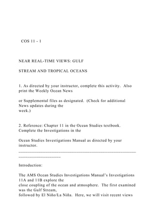 COS 11 - 1
NEAR REAL-TIME VIEWS: GULF
STREAM AND TROPICAL OCEANS
1. As directed by your instructor, complete this activity. Also
print the Weekly Ocean News
or Supplemental files as designated. (Check for additional
News updates during the
week.)
2. Reference: Chapter 11 in the Ocean Studies textbook.
Complete the Investigations in the
Ocean Studies Investigations Manual as directed by your
instructor.
_____________________________________________________
___________________
Introduction:
The AMS Ocean Studies Investigations Manual’s Investigations
11A and 11B explore the
close coupling of the ocean and atmosphere. The first examined
was the Gulf Stream,
followed by El Niño/La Niña. Here, we will visit recent views
 