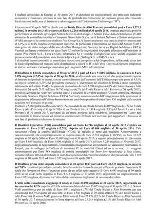 I risultati consolidati di Gruppo al 30 aprile 2017 evidenziano un miglioramento dei principali indicatori
economici e finanziari, ottenuto in una fase di profonda trasformazione del mercato grazie alla crescente
focalizzazione nelle aree di business a valore aggiunto dell’Information Technology (“IT”).
L’esercizio al 30 aprile 2017 si chiude con un Totale Ricavi e Altri Proventi consolidati pari a Euro 1.271,5
milioni, in crescita del 3,4% rispetto ad Euro 1.229,6 milioni al 30 aprile 2016, ottenuta grazie alla positiva
performance di entrambi i principali Settori di attività del Gruppo. Il Settore Value Added Distribution (VAD)
attraverso la controllata totalitaria Computer Gross Italia S.p.A. ed il Settore Software e System Integration
(VAR) attraverso la controllata totalitaria Var Group S.p.A. hanno registrato una crescita rispettivamente pari
al 1,9% ed al 6,4% rispetto al precedente esercizio. In particolare l’incremento dei ricavi del Settore VAR è
stato generato dallo sviluppo delle aree di affari Managed and Security Services, Digital Solutions e ERP &
Vertical cui hanno contribuito per circa Euro 7,3 milioni le acquisizioni societarie effettuate nell’esercizio in
esame (Var Prime S.r.l., Yarix e Globo Informatica S.r.l.) nonché l’integrazione delle società acquisite nel
primo semestre del precedente anno fiscale (Apra S.p.A., Sailing S.r.l. e BMS S.p.A.).
Tali risultati hanno consentito di consolidare la posizione competitiva del Gruppo Sesa, rafforzando da un lato
la leadership italiana nel mercato della distribuzione a valore di IT e dall’altro l’attività di System Integration
di servizi, software e tecnologie innovative per i segmenti SME ed Enterprise.
Il Risultato di Ebitda consolidato al 30 aprile 2017 è pari ad Euro 57.885 migliaia, in aumento di Euro
3.876 migliaia (+7,2%) rispetto al 30 aprile 2016, evidenziando una crescita più che proporzionale rispetto
al fatturato nel periodo in esame, con un consolidamento dell’aumento dell’Ebitda margin che passa al 4,55%
dei ricavi rispetto al 4,39% del precedente esercizio. L’incremento del risultato di Ebitda è stato conseguito
interamente nel settore VAR, che passa da un risultato di Euro 8.936 migliaia (4,0% del Totale Ricavi e Altri
Proventi al 30 aprile 2016) ad Euro 14.785 migliaia (6,2% del Totale Ricavi e Altri Proventi al 30 aprile 2017),
grazie alla crescita dei ricavi nell’area dei servizi e soluzioni IT a valore aggiunto (Cloud Computing, Managed
& Security Services, Digital Solutions, ERP & Vertical), sostenuta anche dall’integrazione delle operazioni di
acquisizione effettuate nell’ultimo biennio (con un contributo positivo di circa Euro 850 migliaia dalle società
acquisite nell’esercizio in esame).
Il settore VAD registra una flessione del 5,1%, passando da un Ebitda di Euro 44.059 migliaia (4,1% del Totale
Ricavi e Altri Proventi) al 30 aprile 2016 ad un Ebitda di Euro 41.814 migliaia (3,8% del Totale Ricavi e Altri
Proventi) al 30 aprile 2017, derivante da un’attesa erosione della redditività conseguente tra l’altro agli
investimenti in risorse umane ed iniziative commerciali effettuati nell’esercizio per supportare il business in
una fase di profonda evoluzione di mercato.
Il Risultato Operativo (Ebit) consolidato pari ad Euro 44.786 migliaia al 30 aprile 2017 registra un
aumento di Euro 1.102 migliaia (+2,5%) rispetto ad Euro 43.684 migliaia al 30 aprile 2016. Tale
variazione riflette la crescita dell’Ebitda (+7,2%) di periodo al netto dei maggiori Ammortamenti e
Accantonamenti, che complessivamente si incrementano di Euro 2.774 migliaia (+26,9%), da Euro 10.325
migliaia al 30 aprile 2016 ad Euro 13.099 migliaia al 30 aprile 2017, a seguito principalmente di: (i) crescita
per Euro 1.689 migliaia, da Euro 3.600 migliaia al 30 aprile 2016 ad Euro 5.289 migliaia al 30 aprile 2017,
degli ammortamenti di beni materiali e immateriali conseguente ad investimenti nel datacenter proprietario di
Empoli, per lo sviluppo dell’offerta di soluzioni IT in modalità Cloud ed as a service; (ii) maggiori
ammortamenti per Euro 388 migliaia di attività immateriali per know-how tecnologico e lista clienti,
riconducibili alle attività identificate in sede di acquisizione del controllo societario, che passano da Euro 1.169
migliaia al 30 aprile 2016 ed Euro 1.557 migliaia al 30 aprile 2017.
Il Risultato prima delle imposte consolidato al 30 aprile 2017 pari ad Euro 40.337 migliaia, in crescita
del 7,0% rispetto al precedente periodo, beneficiando tra l’altro di una più efficiente gestione finanziaria. Il
totale dei Proventi ed Oneri Finanziari passa da un saldo netto negativo di Euro 6.443 migliaia al 30 aprile
2016 ad un saldo netto negativo di Euro 4.621 migliaia al 30 aprile 2017, registrando un miglioramento di
Euro 1.822 migliaia, derivante tra l’altro dalla contrazione degli oneri di cessione di credito.
L’utile netto consolidato raggiunge il totale di Euro 27.098 migliaia al 30 aprile 2017, registrando un
incremento del 8,2% rispetto all’Utile netto consolidato di Euro 25.055 migliaia al 30 aprile 2016. Il Settore
VAR contribuisce per un totale di Euro 4.071 migliaia (1,7% del Totale Ricavi e Altri Proventi) con una
crescita del 163,3% rispetto all’utile netto di Euro 1.546 migliaia al 30 aprile 2016 (0,7% del Totale Ricavi e
Altri Proventi). Il settore VAD genera un Utile netto di Euro 22.879 (2,1% del Totale Ricavi e Altri Proventi)
al 30 aprile 2017 sostanzialmente in linea rispetto ad Euro 23.241 migliaia (2,1% del Totale Ricavi e Altri
Proventi) al 30 aprile 2016.
 