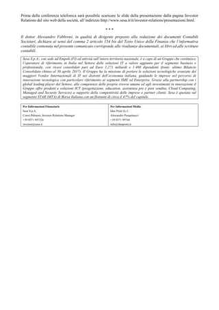 Prima della conferenza telefonica sarà possibile scaricare le slide della presentazione dalla pagina Investor
Relations del sito web della società, all’indirizzo http://www.sesa.it/it/investor-relations/presentazioni.html.
* * *
Il dottor Alessandro Fabbroni, in qualità di dirigente preposto alla redazione dei documenti Contabili
Societari, dichiara ai sensi del comma 2 articolo 154 bis del Testo Unico della Finanza che l’informativa
contabile contenuta nel presente comunicato corrisponde alle risultanze documentali, ai libri ed alle scritture
contabili.
Sesa S.p.A., con sede ad Empoli (FI) ed attività sull’intero territorio nazionale, è a capo di un Gruppo che costituisce
l’operatore di riferimento in Italia nel Settore delle soluzioni IT a valore aggiunto per il segmento business e
professionale, con ricavi consolidati pari ad Euro 1,271 miliardi e 1.400 dipendenti (fonte: ultimo Bilancio
Consolidato chiuso al 30 aprile 2017). Il Gruppo ha la missione di portare le soluzioni tecnologiche avanzate dei
maggiori Vendor Internazionali di IT nei distretti dell’economia italiana, guidando le imprese nel percorso di
innovazione tecnologica con particolare riferimento ai segmenti SME ed Enterprise. Grazie alla partnership con i
global leading player del Settore, alle competenze delle proprie risorse umane ed agli investimenti in innovazione il
Gruppo offre prodotti e soluzioni ICT (progettazione, education, assistenza pre e post vendita, Cloud Computing,
Managed and Security Services) a supporto della competitività delle imprese e partner clienti. Sesa è quotata sul
segmento STAR (MTA) di Borsa Italiana con un flottante di circa il 47% del capitale.
Per Informazioni Finanziarie
Sesa S.p.A.
Conxi Palmero, Investor Relations Manager
+39 0571 997326
investor@sesa.it
Per Informazioni Media
Idea Point S.r.l.
Alessandro Pasquinucci
+39 0571 99744
info@ideapoint.it
 