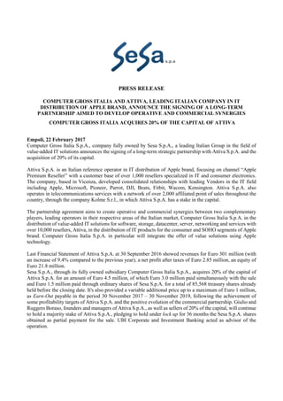 PRESS RELEASE
COMPUTER GROSS ITALIA AND ATTIVA, LEADING ITALIAN COMPANY IN IT
DISTRIBUTION OF APPLE BRAND, ANNOUNCE THE SIGNING OF A LONG-TERM
PARTNERSHIP AIMED TO DEVELOP OPERATIVE AND COMMERCIAL SYNERGIES
COMPUTER GROSS ITALIA ACQUIRES 20% OF THE CAPITAL OF ATTIVA
Empoli, 22 February 2017
Computer Gross Italia S.p.A., company fully owned by Sesa S.p.A., a leading Italian Group in the field of
value-added IT solutions announces the signing of a long-term strategic partnership with Attiva S.p.A. and the
acquisition of 20% of its capital.
Attiva S.p.A. is an Italian reference operator in IT distribution of Apple brand, focusing on channel “Apple
Premium Reseller” with a customer base of over 1,000 resellers specialized in IT and consumer electronics.
The company, based in Vicenza, developed consolidated relationships with leading Vendors in the IT field
including Apple, Microsoft, Pioneer, Parrot, DJI, Beats, Fitbit, Wacom, Kensington. Attiva S.p.A. also
operates in telecommunications services with a network of over 2,000 affiliated point of sales throughout the
country, through the company Kolme S.r.l., in which Attiva S.p.A. has a stake in the capital.
The partnership agreement aims to create operative and commercial synergies between two complementary
players, leading operators in their respective areas of the Italian market, Computer Gross Italia S.p.A. in the
distribution of value-added IT solutions for software, storage, datacenter, server, networking and services with
over 10,000 resellers, Attiva, in the distribution of IT products for the consumer and SOHO segments of Apple
brand. Computer Gross Italia S.p.A. in particular will integrate the offer of value solutions using Apple
technology.
Last Financial Statement of Attiva S.p.A. at 30 September 2016 showed revenues for Euro 301 million (with
an increase of 9.4% compared to the previous year), a net profit after taxes of Euro 2.85 million, an equity of
Euro 21.8 million.
Sesa S.p.A., through its fully owned subsidiary Computer Gross Italia S.p.A., acquires 20% of the capital of
Attiva S.p.A. for an amount of Euro 4.5 million, of which Euro 3.0 million paid simultaneously with the sale
and Euro 1.5 million paid through ordinary shares of Sesa S.p.A. for a total of 85,568 treasury shares already
held before the closing date. It's also provided a variable additional price up to a maximum of Euro 1 million,
as Earn-Out payable in the period 30 November 2017 – 30 November 2019, following the achievement of
some profitability targets of Attiva S.p.A. and the positive evolution of the commercial partnership. Giulio and
Ruggero Boraso, founders and managers of Attiva S.p.A., as well as sellers of 20% of the capital, will continue
to hold a majority stake of Attiva S.p.A., pledging to hold under lock up for 36 months the Sesa S.p.A. shares
obtained as partial payment for the sale. UBI Corporate and Investment Banking acted as advisor of the
operation.
 