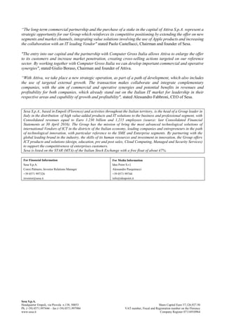 “The long-term commercial partnership and the purchase of a stake in the capital of Attiva S.p.A. represent a
strategic opportunity for our Group which reinforces its competitive positioning by extending the offer on new
segments and market channels, integrating value solutions involving the use of Apple products and increasing
the collaboration with an IT leading Vendor" stated Paolo Castellacci, Chairman and founder of Sesa.
"The entry into our capital and the partnership with Computer Gross Italia allows Attiva to enlarge the offer
to its customers and increase market penetration, creating cross-selling actions targeted on our reference
sector. By working together with Computer Gross Italia we can develop important commercial and operative
synergies", stated Giulio Boraso, Chairman and founder of Attiva.
“With Attiva, we take place a new strategic operation, as part of a path of development, which also includes
the use of targeted external growth. The transaction makes collaborate and integrate complementary
companies, with the aim of commercial and operative synergies and potential benefits in revenues and
profitability for both companies, which already stand out on the Italian IT market for leadership in their
respective areas and capability of growth and profitability", stated Alessandro Fabbroni, CEO of Sesa.
Sesa S.p.A., based in Empoli (Florence) and activities throughout the Italian territory, is the head of a Group leader in
Italy in the distribution of high value-added products and IT solutions to the business and professional segment, with
Consolidated revenues equal to Euro 1.230 billion and 1,215 employees (source: last Consolidated Financial
Statements at 30 April 2016). The Group has the mission of bring the most advanced technological solutions of
international Vendors of ICT in the districts of the Italian economy, leading companies and entrepreneurs in the path
of technological innovation, with particular reference to the SME and Enterprise segments. By partnering with the
global leading brand in the industry, the skills of its human resources and investment in innovation, the Group offers
ICT products and solutions (design, education, pre and post sales, Cloud Computing, Managed and Security Services)
to support the competitiveness of enterprises customers.
Sesa is listed on the STAR (MTA) of the Italian Stock Exchange with a free float of about 47%.
For Financial Information
Sesa S.p.A.
Conxi Palmero, Investor Relations Manager
+39 0571 997326
investor@sesa.it
For Media Information
Idea Point S.r.l.
Alessandro Pasquinucci
+39 0571 99744
info@ideapoint.it
Sesa S.p.A.
Headquarter Empoli, via Piovola n.138, 50053
Ph. (+39) 0571.997444 – fax (+39) 0571.997984
www.sesa.it
Share Capital Euro 37,126,927.50
VAT number, Fiscal and Registration number on the Florence
Company Register 07116910964
 